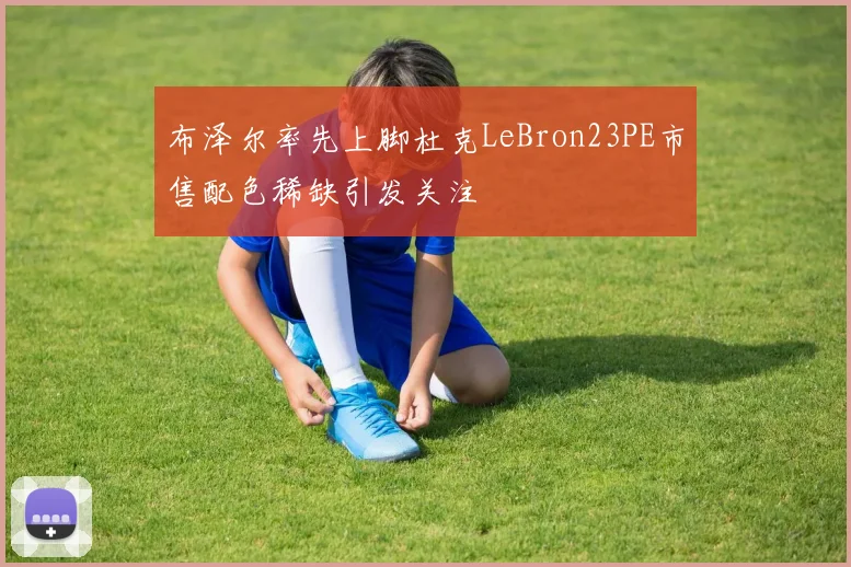 布泽尔率先上脚杜克LeBron23PE市售配色稀缺引发关注