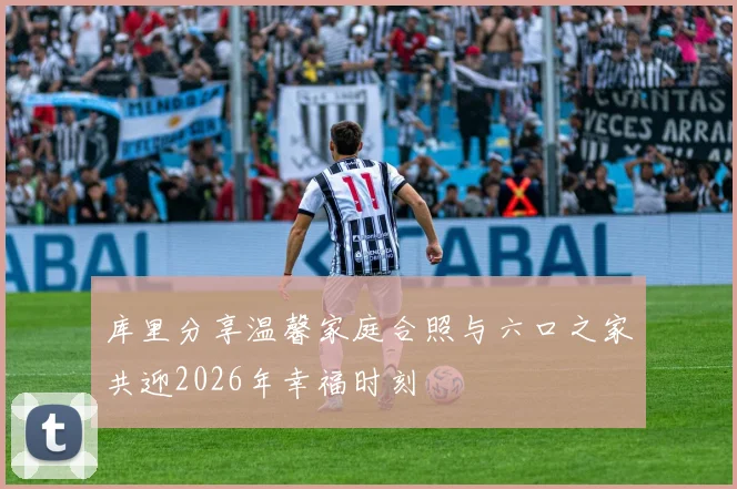 库里分享温馨家庭合照与六口之家共迎2026年幸福时刻