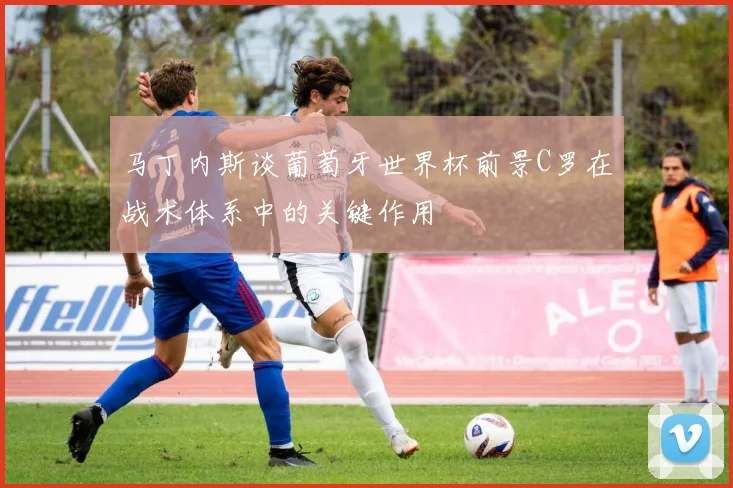 马丁内斯谈葡萄牙世界杯前景C罗在战术体系中的关键作用