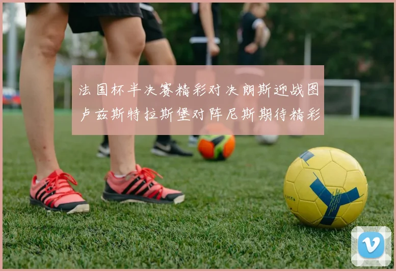 法国杯半决赛精彩对决朗斯迎战图卢兹斯特拉斯堡对阵尼斯期待精彩表现
