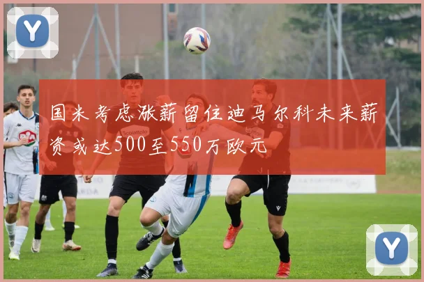 国米考虑涨薪留住迪马尔科未来薪资或达500至550万欧元