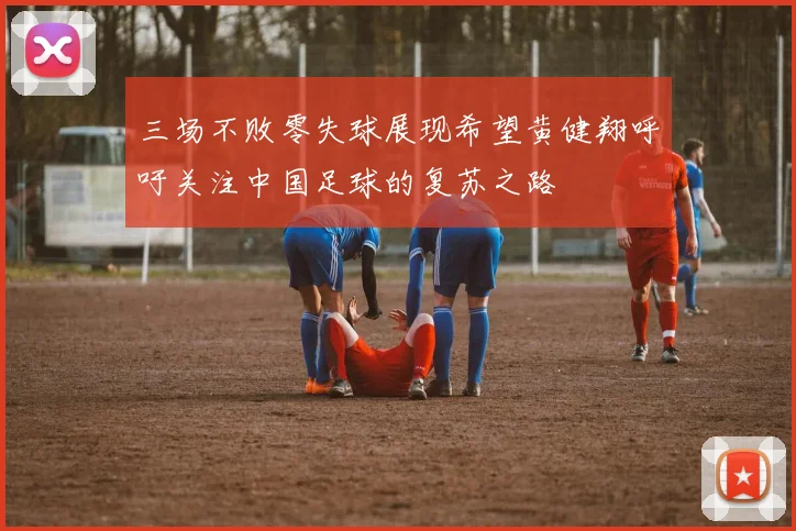 三场不败零失球展现希望黄健翔呼吁关注中国足球的复苏之路