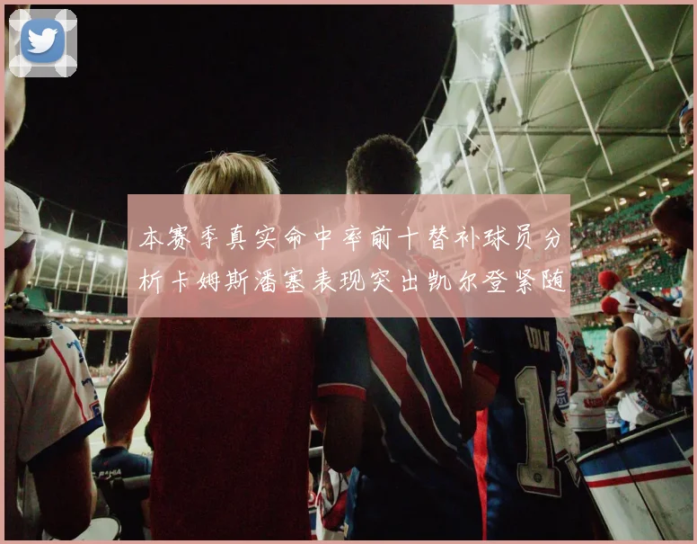 本赛季真实命中率前十替补球员分析卡姆斯潘塞表现突出凯尔登紧随其后