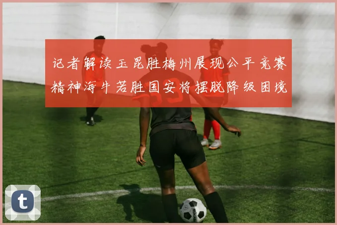 记者解读玉昆胜梅州展现公平竞赛精神海牛若胜国安将摆脱降级困境