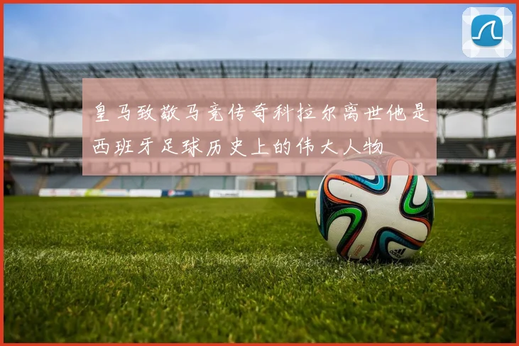 皇马致敬马竞传奇科拉尔离世他是西班牙足球历史上的伟大人物
