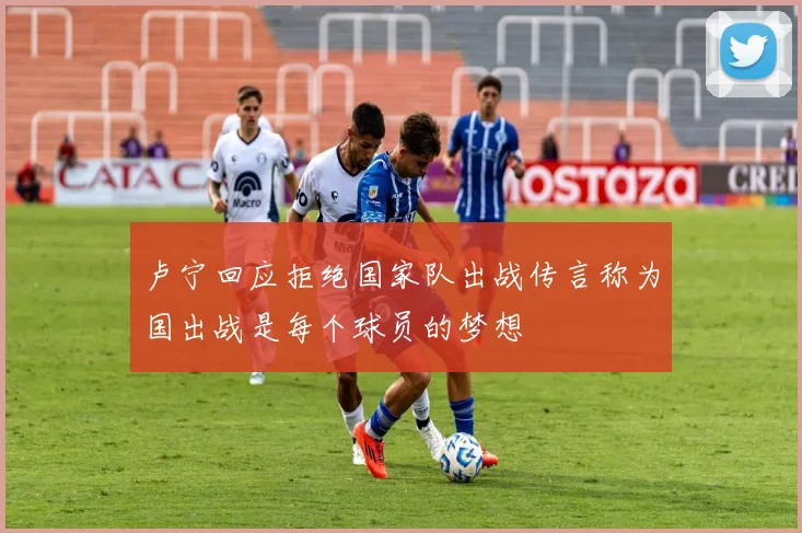 卢宁回应拒绝国家队出战传言称为国出战是每个球员的梦想
