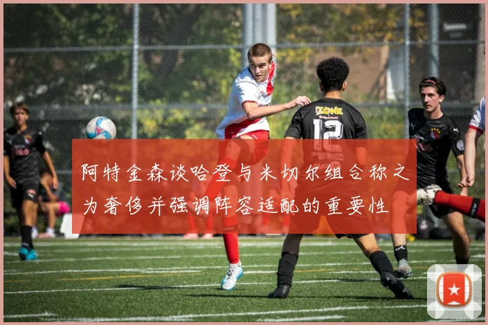 阿特金森谈哈登与米切尔组合称之为奢侈并强调阵容适配的重要性