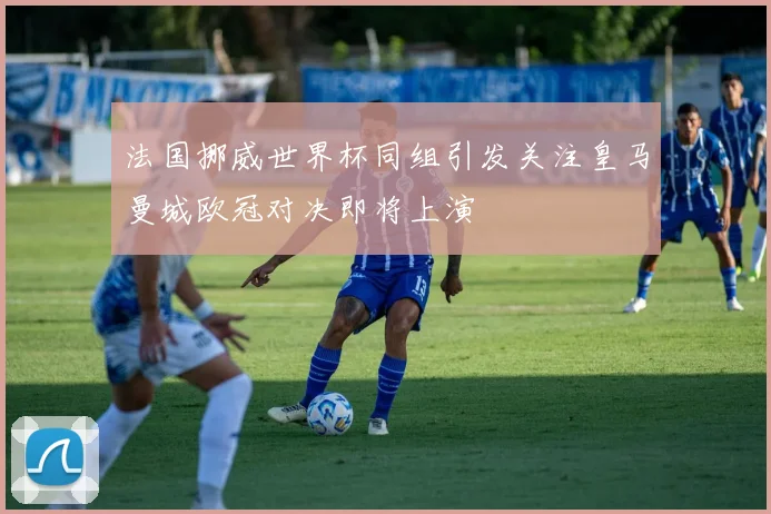 法国挪威世界杯同组引发关注皇马曼城欧冠对决即将上演