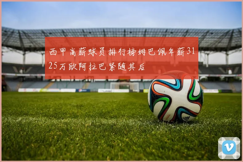 西甲高薪球员排行榜姆巴佩年薪3125万欧阿拉巴紧随其后