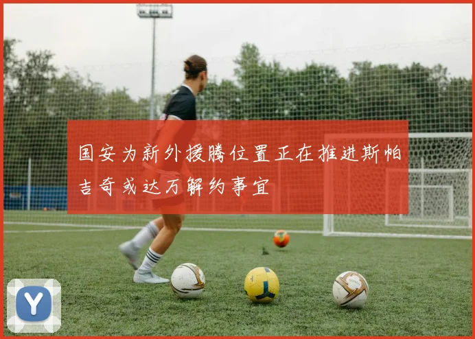 国安为新外援腾位置正在推进斯帕吉奇或达万解约事宜