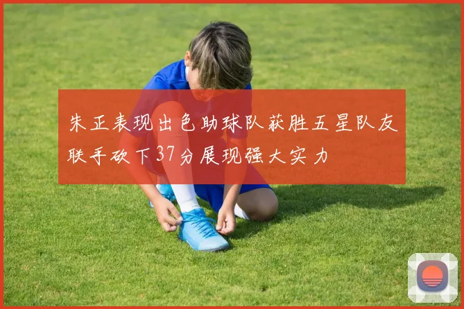 朱正表现出色助球队获胜五星队友联手砍下37分展现强大实力