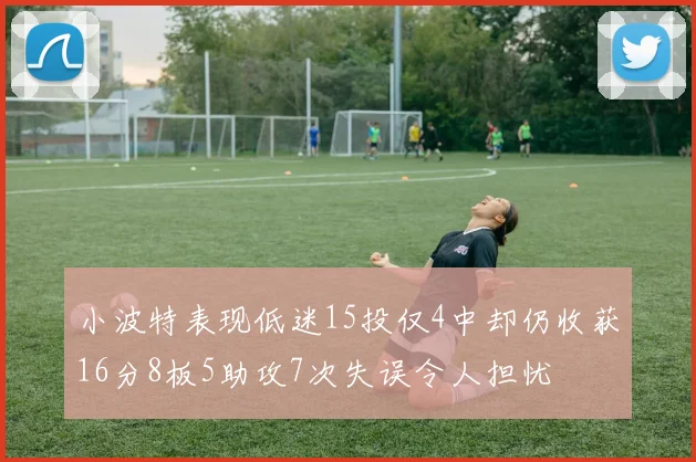 小波特表现低迷15投仅4中却仍收获16分8板5助攻7次失误令人担忧
