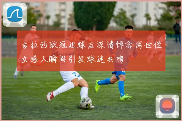 吉拉西欧冠进球后深情悼念离世侄女感人瞬间引发球迷共鸣