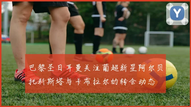 巴黎圣日耳曼关注葡超新星阿尔贝托科斯塔与卡布拉尔的转会动态