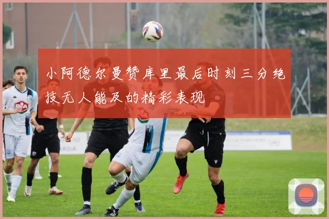 小阿德尔曼赞库里最后时刻三分绝技无人能及的精彩表现