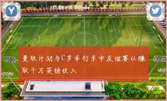 曼联计划与C罗举行季中友谊赛以赚取千万英镑收入