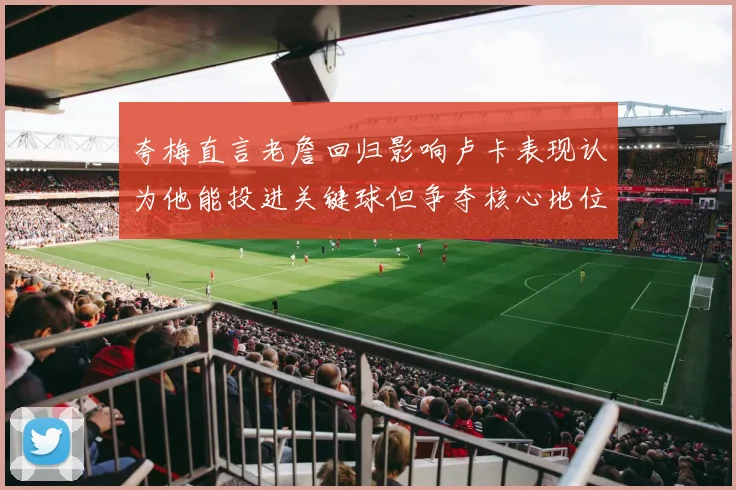 夸梅直言老詹回归影响卢卡表现认为他能投进关键球但争夺核心地位成阻碍