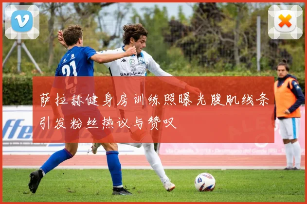 萨拉赫健身房训练照曝光腹肌线条引发粉丝热议与赞叹