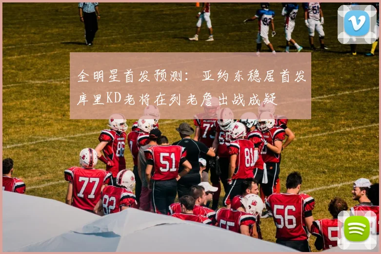 全明星首发预测：亚约东稳居首发库里KD老将在列老詹出战成疑