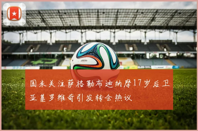 国米关注萨格勒布迪纳摩17岁后卫亚基罗维奇引发转会热议