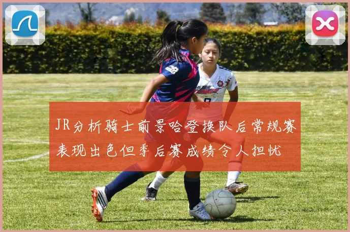 JR分析骑士前景哈登换队后常规赛表现出色但季后赛成绩令人担忧