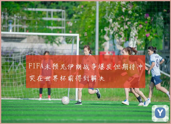 FIFA未预见伊朗战争爆发但期待冲突在世界杯前得到解决
