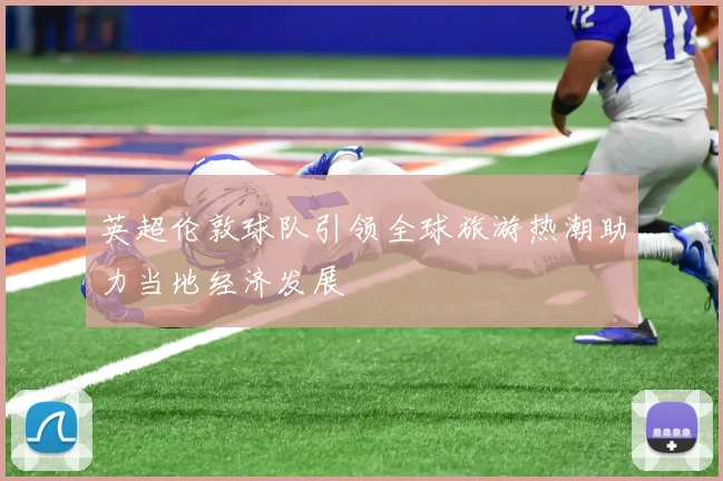 英超伦敦球队引领全球旅游热潮助力当地经济发展