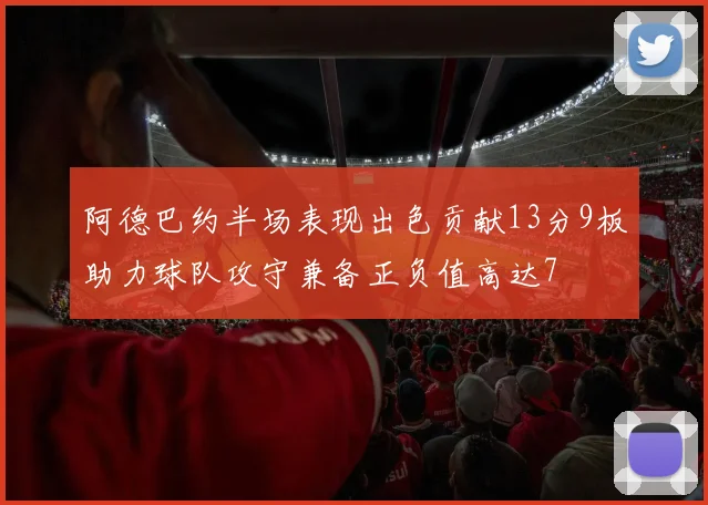 阿德巴约半场表现出色贡献13分9板助力球队攻守兼备正负值高达7