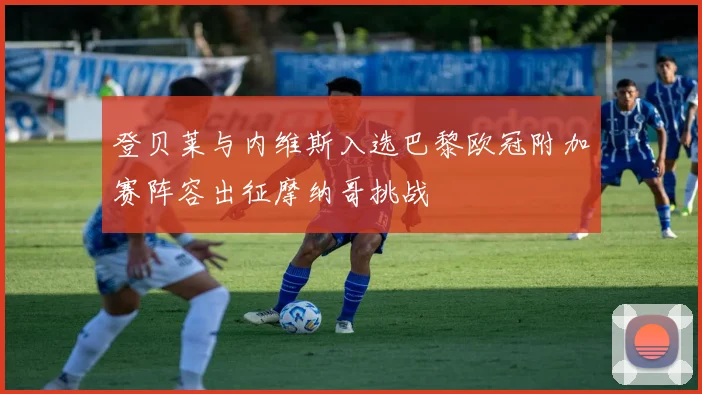 登贝莱与内维斯入选巴黎欧冠附加赛阵容出征摩纳哥挑战