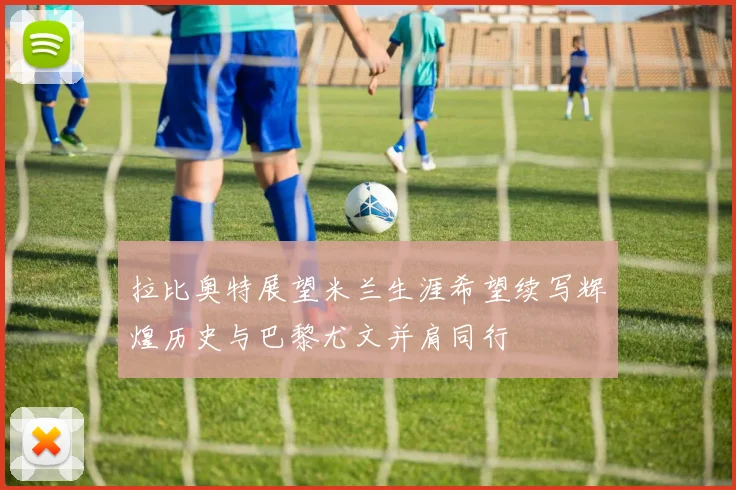 拉比奥特展望米兰生涯希望续写辉煌历史与巴黎尤文并肩同行