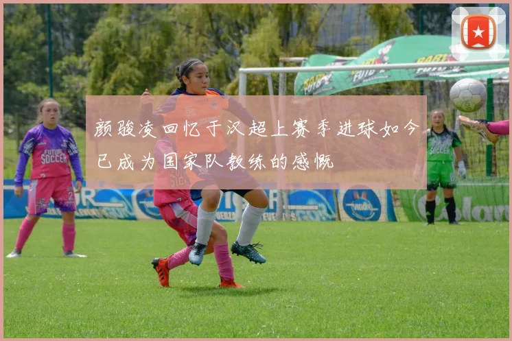 颜骏凌回忆于汉超上赛季进球如今已成为国家队教练的感慨