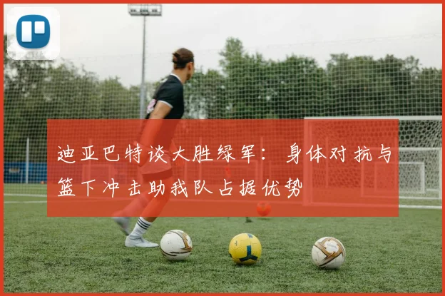迪亚巴特谈大胜绿军：身体对抗与篮下冲击助我队占据优势