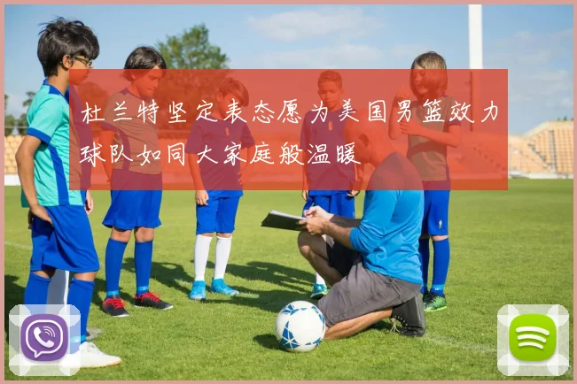 杜兰特坚定表态愿为美国男篮效力球队如同大家庭般温暖