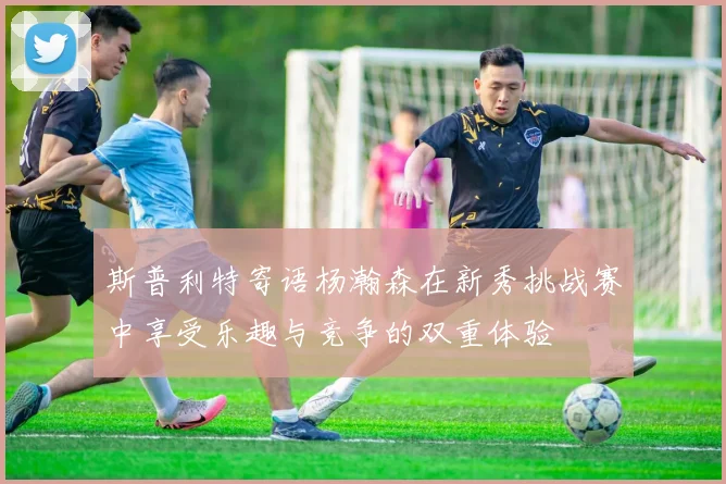 斯普利特寄语杨瀚森在新秀挑战赛中享受乐趣与竞争的双重体验